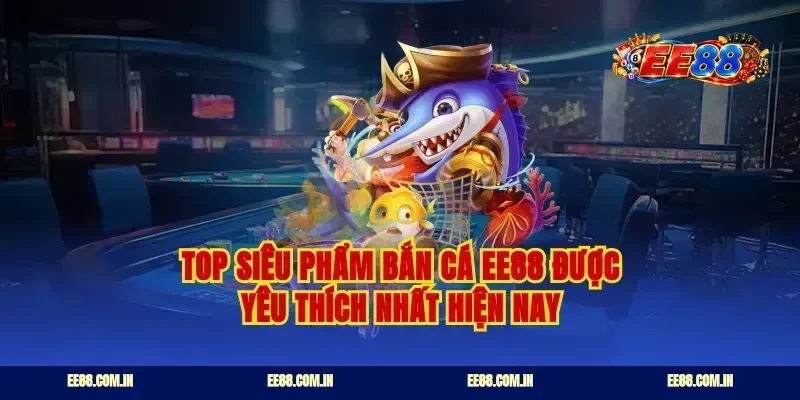 Top siêu phẩm bắn cá EE88 được yêu thích nhất hiện nay