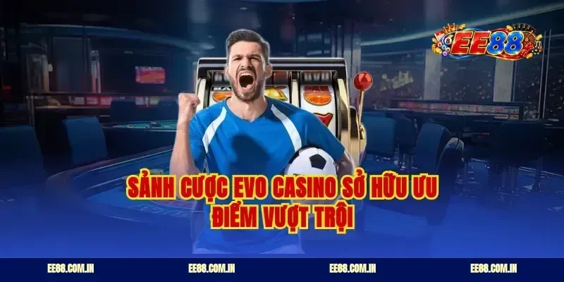 Sảnh cược EVO casino sở hữu ưu điểm vượt trội